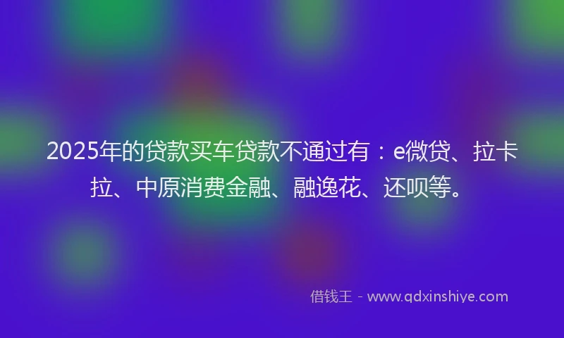2025年的贷款买车贷款不通过有：e微贷、拉卡拉、中原消费金融、融逸花、还呗等。