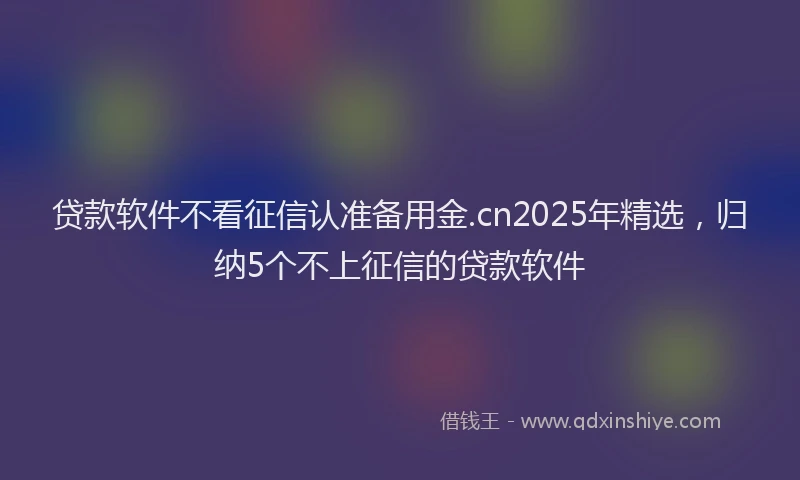 贷款软件不看征信认准备用金.cn2025年精选，归纳5个不上征信的贷款软件