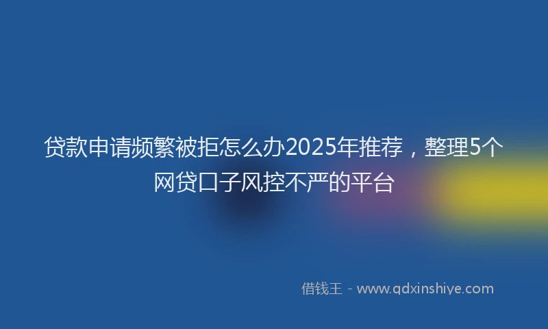 贷款申请频繁被拒怎么办2025年推荐，整理5个网贷口子风控不严的平台