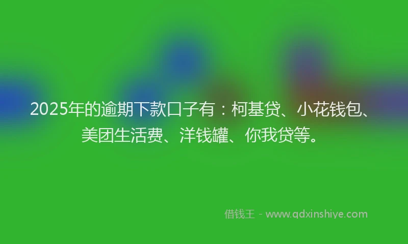 2025年的逾期下款口子有：柯基贷、小花钱包、美团生活费、洋钱罐、你我贷等。