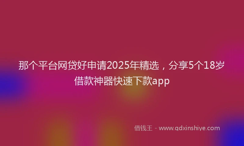 那个平台网贷好申请2025年精选，分享5个18岁借款神器快速下款app