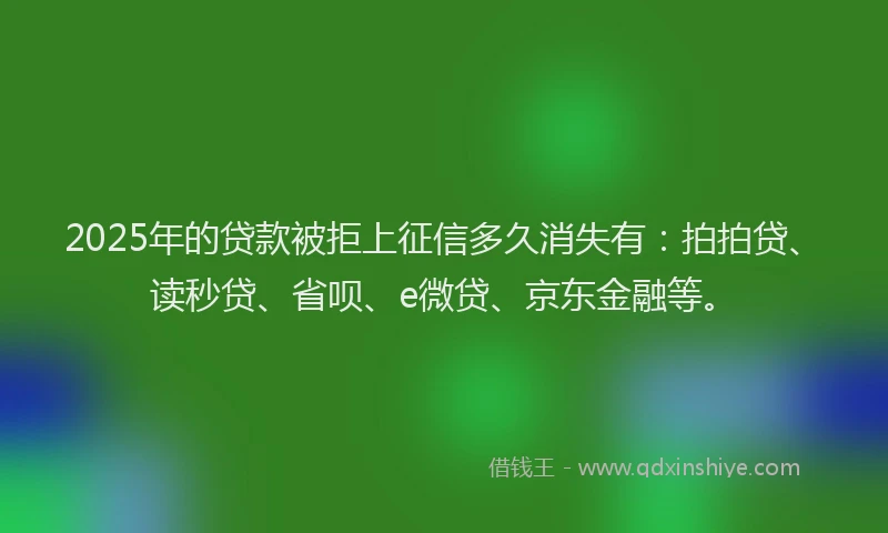 2025年的贷款被拒上征信多久消失有：拍拍贷、读秒贷、省呗、e微贷、京东金融等。