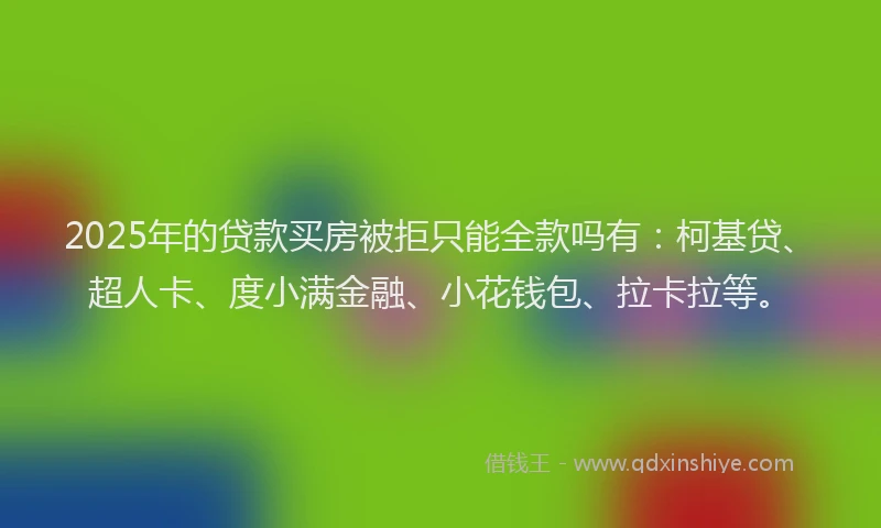 2025年的贷款买房被拒只能全款吗有：柯基贷、超人卡、度小满金融、小花钱包、拉卡拉等。