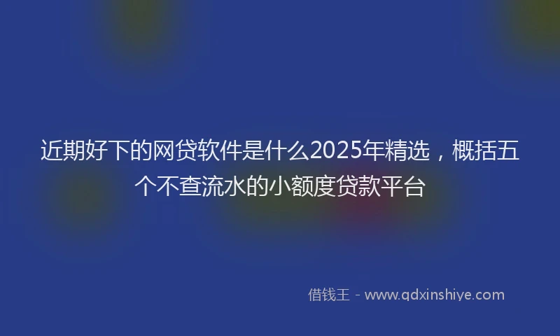 近期好下的网贷软件是什么2025年精选，概括五个不查流水的小额度贷款平台