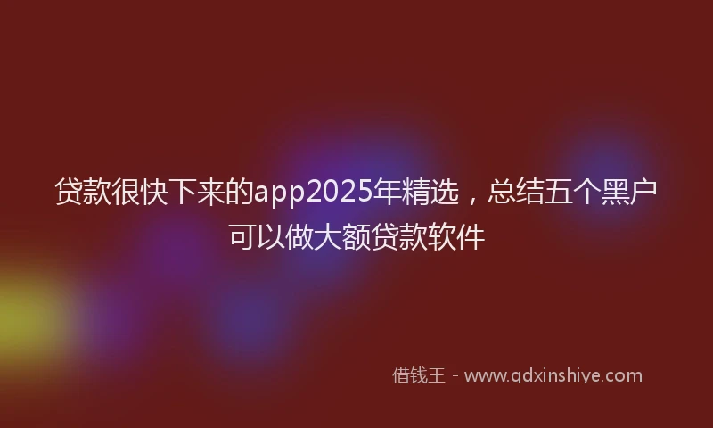 贷款很快下来的app2025年精选，总结五个黑户可以做大额贷款软件