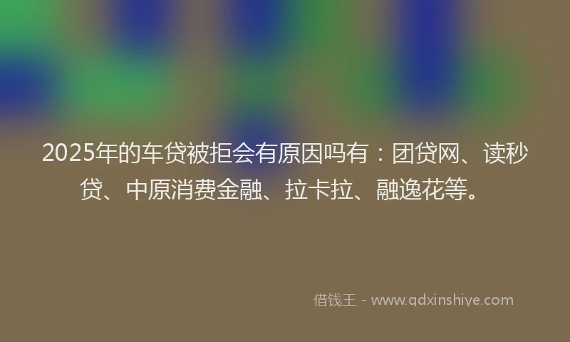 2025年的车贷被拒会有原因吗有：团贷网、读秒贷、中原消费金融、拉卡拉、融逸花等。