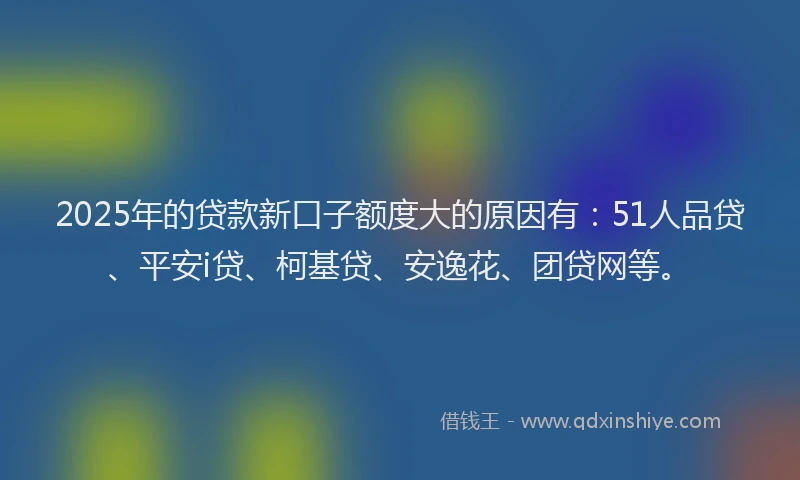 2025年的贷款新口子额度大的原因有：51人品贷、平安i贷、柯基贷、安逸花、团贷网等。