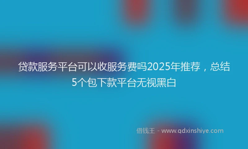 贷款服务平台可以收服务费吗2025年推荐，总结5个包下款平台无视黑白