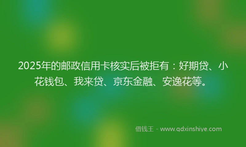2025年的邮政信用卡核实后被拒有：好期贷、小花钱包、我来贷、京东金融、安逸花等。