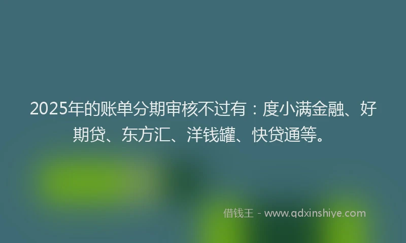 2025年的账单分期审核不过有：度小满金融、好期贷、东方汇、洋钱罐、快贷通等。