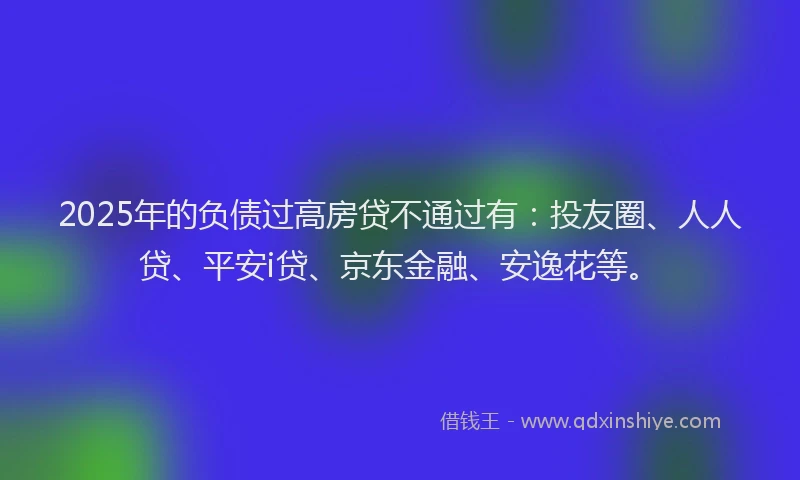 2025年的负债过高房贷不通过有：投友圈、人人贷、平安i贷、京东金融、安逸花等。