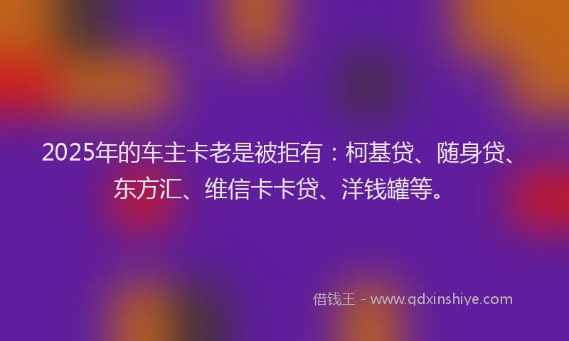 2025年的车主卡老是被拒有：柯基贷、随身贷、东方汇、维信卡卡贷、洋钱罐等。
