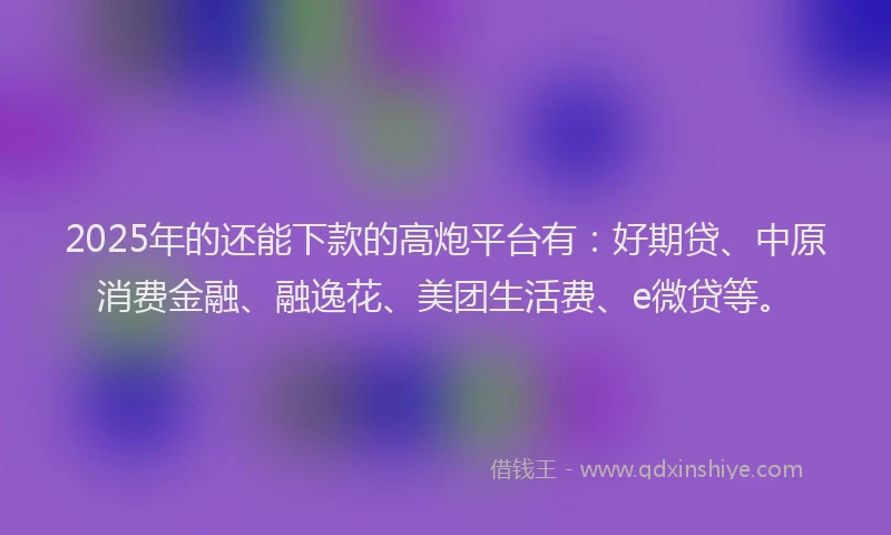 2025年的还能下款的高炮平台有：好期贷、中原消费金融、融逸花、美团生活费、e微贷等。