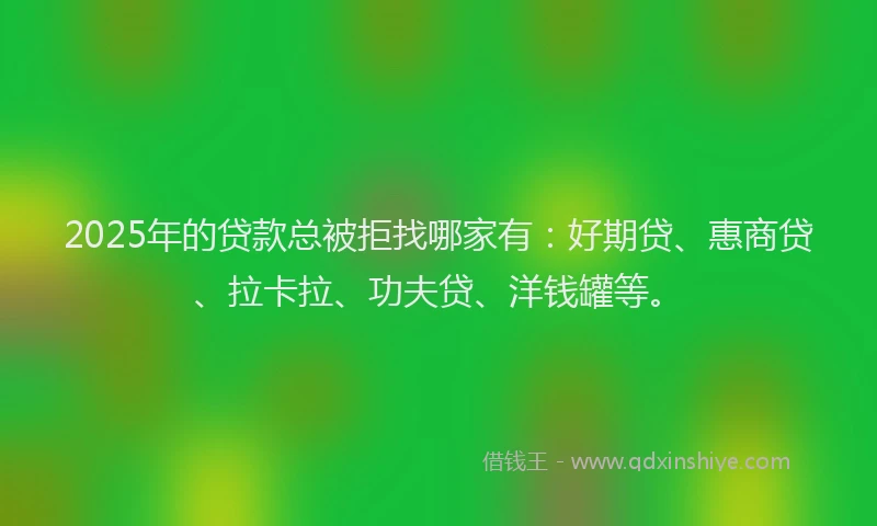 2025年的贷款总被拒找哪家有：好期贷、惠商贷、拉卡拉、功夫贷、洋钱罐等。