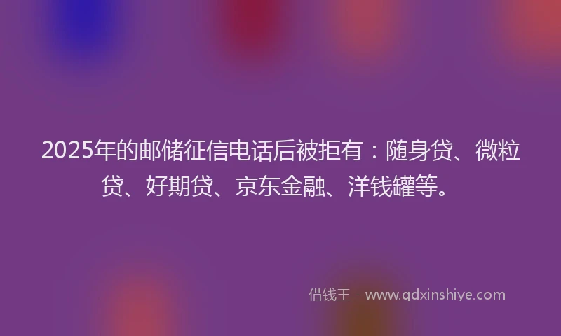 2025年的邮储征信电话后被拒有：随身贷、微粒贷、好期贷、京东金融、洋钱罐等。