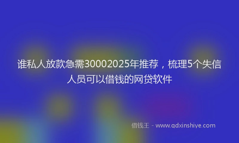 谁私人放款急需30002025年推荐，梳理5个失信人员可以借钱的网贷软件