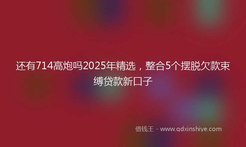 还有714高炮吗2025年精选，整合5个摆脱欠款束缚贷款新口子