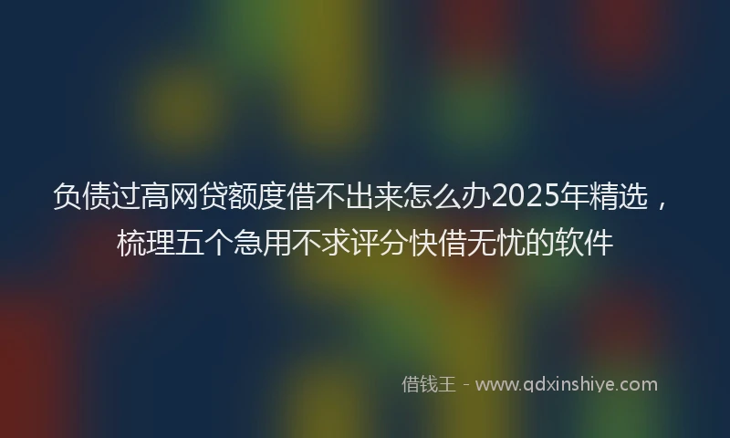 负债过高网贷额度借不出来怎么办2025年精选，梳理五个急用不求评分快借无忧的软件