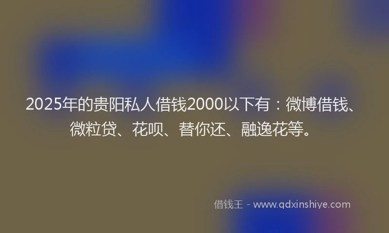 2025年的贵阳私人借钱2000以下有：微博借钱、微粒贷、花呗、替你还、融逸花等。