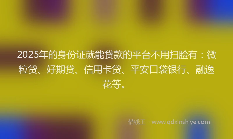 2025年的身份证就能贷款的平台不用扫脸有：微粒贷、好期贷、信用卡贷、平安口袋银行、融逸花等。