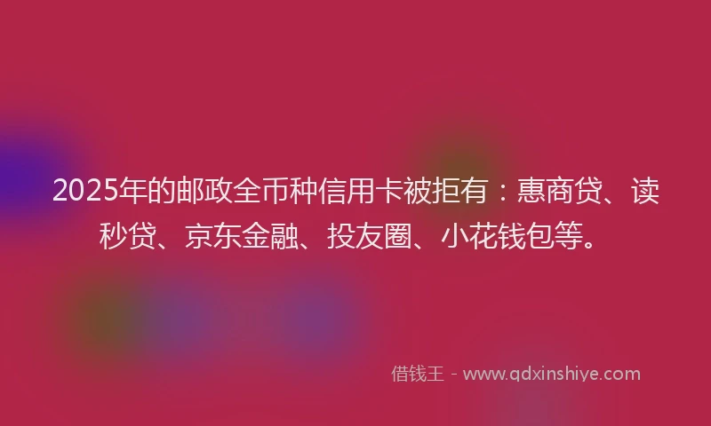 2025年的邮政全币种信用卡被拒有：惠商贷、读秒贷、京东金融、投友圈、小花钱包等。