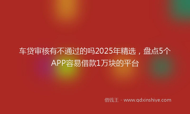 车贷审核有不通过的吗2025年精选，盘点5个APP容易借款1万块的平台