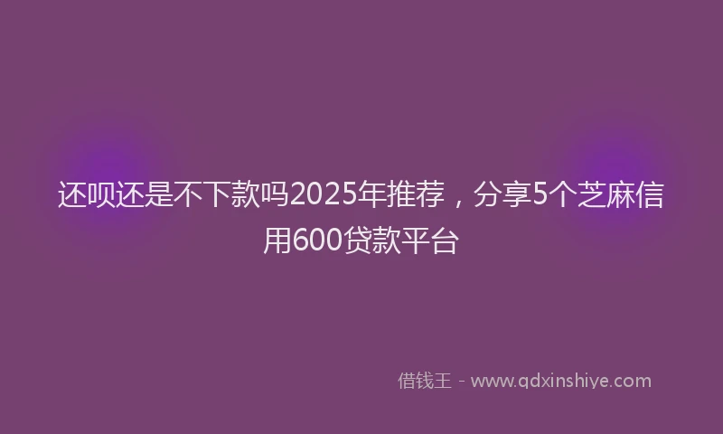 还呗还是不下款吗2025年推荐，分享5个芝麻信用600贷款平台