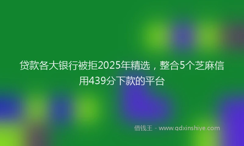 贷款各大银行被拒2025年精选，整合5个芝麻信用439分下款的平台