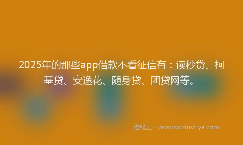 2025年的那些app借款不看征信有：读秒贷、柯基贷、安逸花、随身贷、团贷网等。