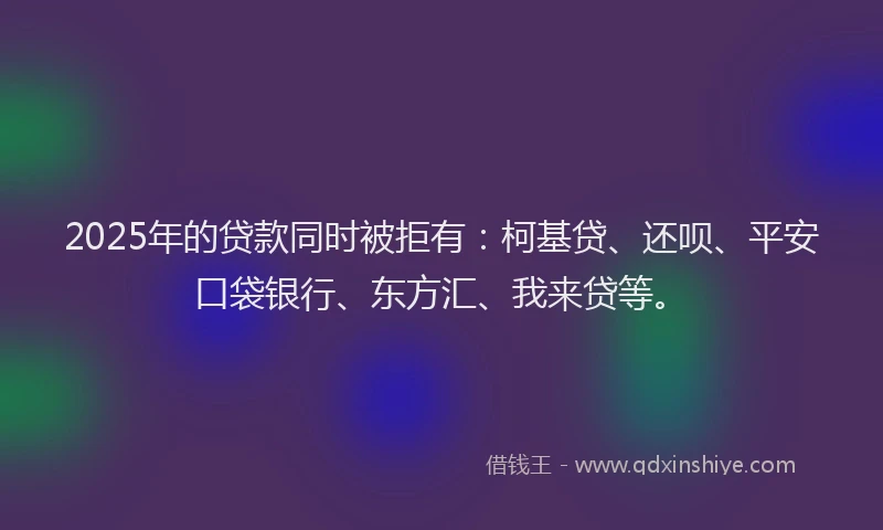 2025年的贷款同时被拒有：柯基贷、还呗、平安口袋银行、东方汇、我来贷等。
