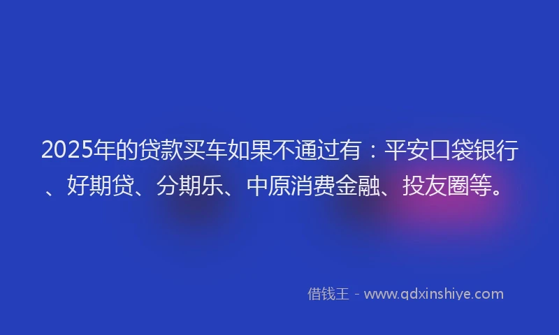 2025年的贷款买车如果不通过有：平安口袋银行、好期贷、分期乐、中原消费金融、投友圈等。