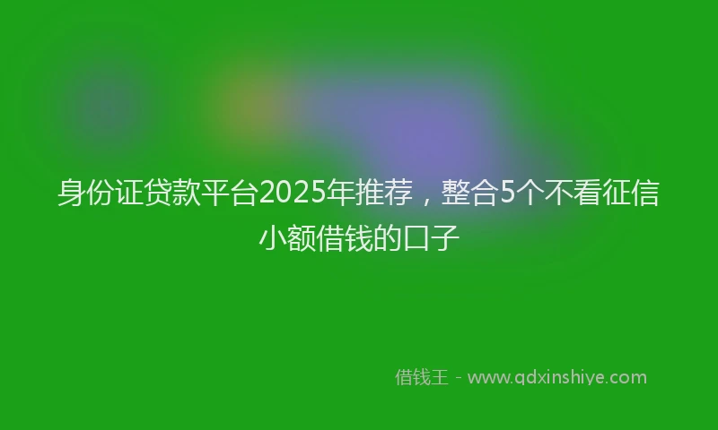 身份证贷款平台2025年推荐，整合5个不看征信小额借钱的口子