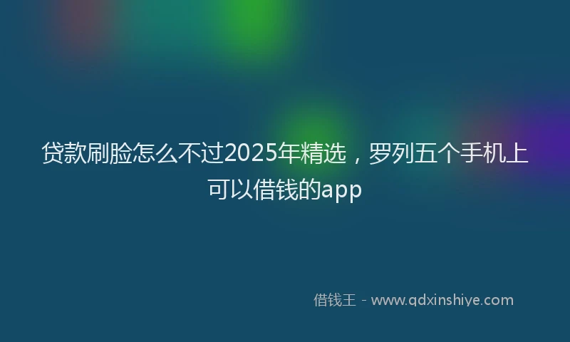 贷款刷脸怎么不过2025年精选，罗列五个手机上可以借钱的app