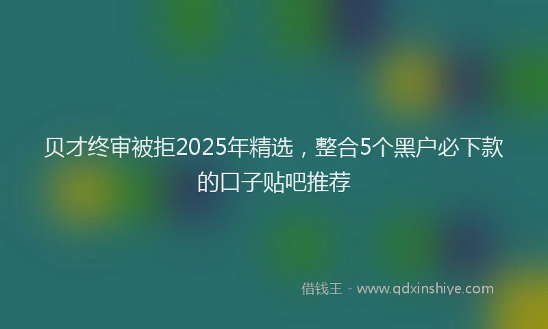贝才终审被拒2025年精选，整合5个黑户必下款的口子贴吧推荐