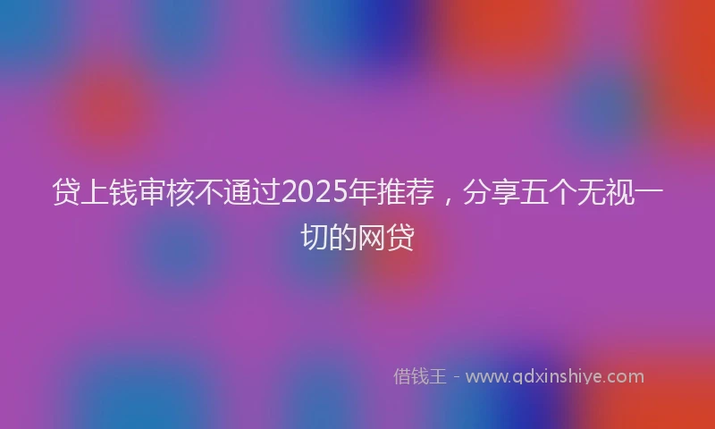 贷上钱审核不通过2025年推荐，分享五个无视一切的网贷
