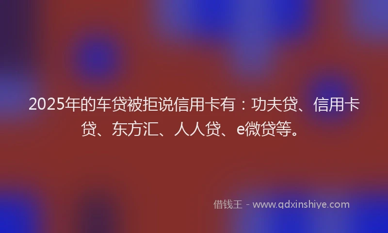 2025年的车贷被拒说信用卡有：功夫贷、信用卡贷、东方汇、人人贷、e微贷等。