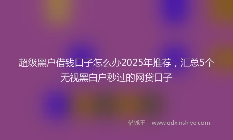 超级黑户借钱口子怎么办2025年推荐，汇总5个无视黑白户秒过的网贷口子