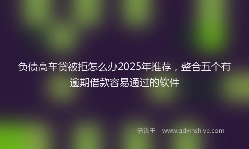 负债高车贷被拒怎么办2025年推荐，整合五个有逾期借款容易通过的软件