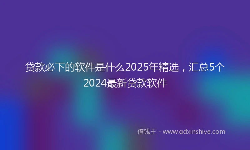 贷款必下的软件是什么2025年精选，汇总5个2024最新贷款软件