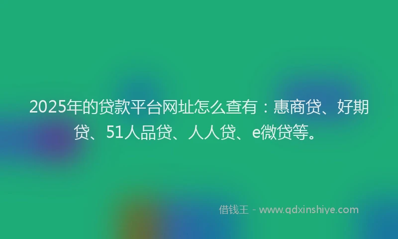 2025年的贷款平台网址怎么查有：惠商贷、好期贷、51人品贷、人人贷、e微贷等。