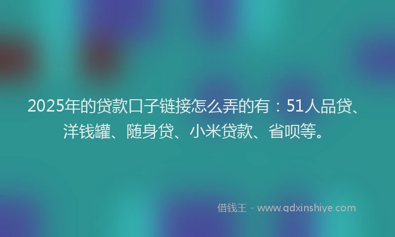 2025年的贷款口子链接怎么弄的有：51人品贷、洋钱罐、随身贷、小米贷款、省呗等。