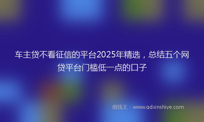 车主贷不看征信的平台2025年精选，总结五个网贷平台门槛低一点的口子