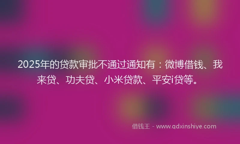 2025年的贷款审批不通过通知有：微博借钱、我来贷、功夫贷、小米贷款、平安i贷等。