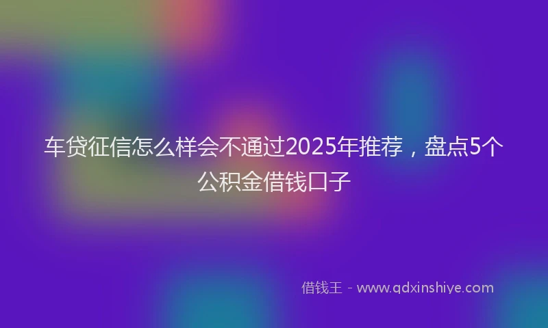 车贷征信怎么样会不通过2025年推荐，盘点5个公积金借钱口子