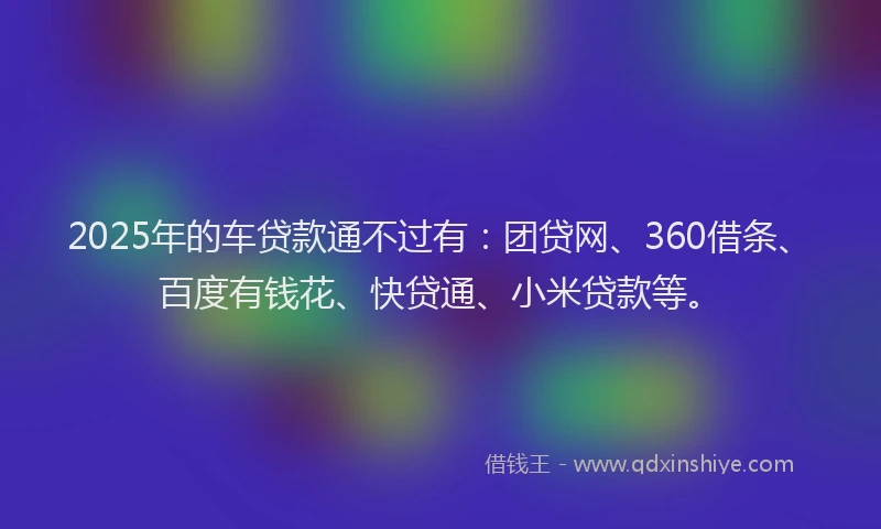 2025年的车贷款通不过有：团贷网、360借条、百度有钱花、快贷通、小米贷款等。