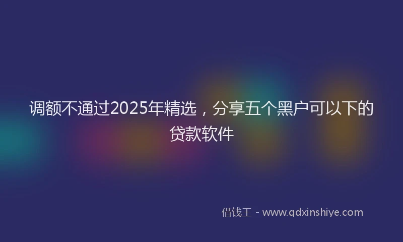 调额不通过2025年精选，分享五个黑户可以下的贷款软件