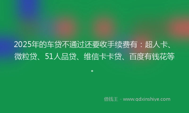 2025年的车贷不通过还要收手续费有：超人卡、微粒贷、51人品贷、维信卡卡贷、百度有钱花等。