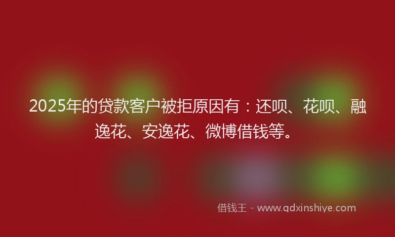 2025年的贷款客户被拒原因有：还呗、花呗、融逸花、安逸花、微博借钱等。