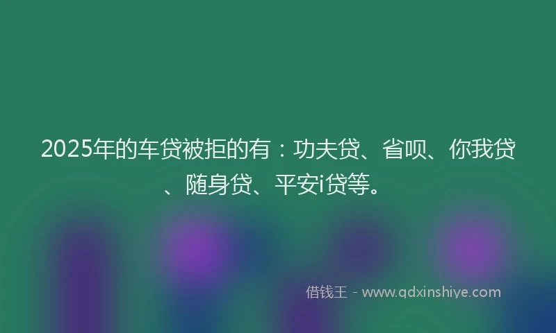 2025年的车贷被拒的有：功夫贷、省呗、你我贷、随身贷、平安i贷等。