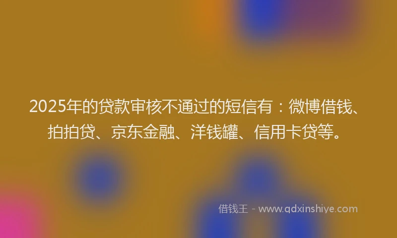 2025年的贷款审核不通过的短信有：微博借钱、拍拍贷、京东金融、洋钱罐、信用卡贷等。